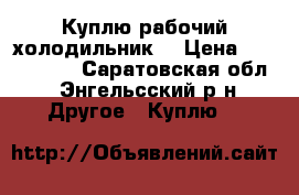 Куплю рабочий холодильник  › Цена ­ 1000-1500 - Саратовская обл., Энгельсский р-н Другое » Куплю   